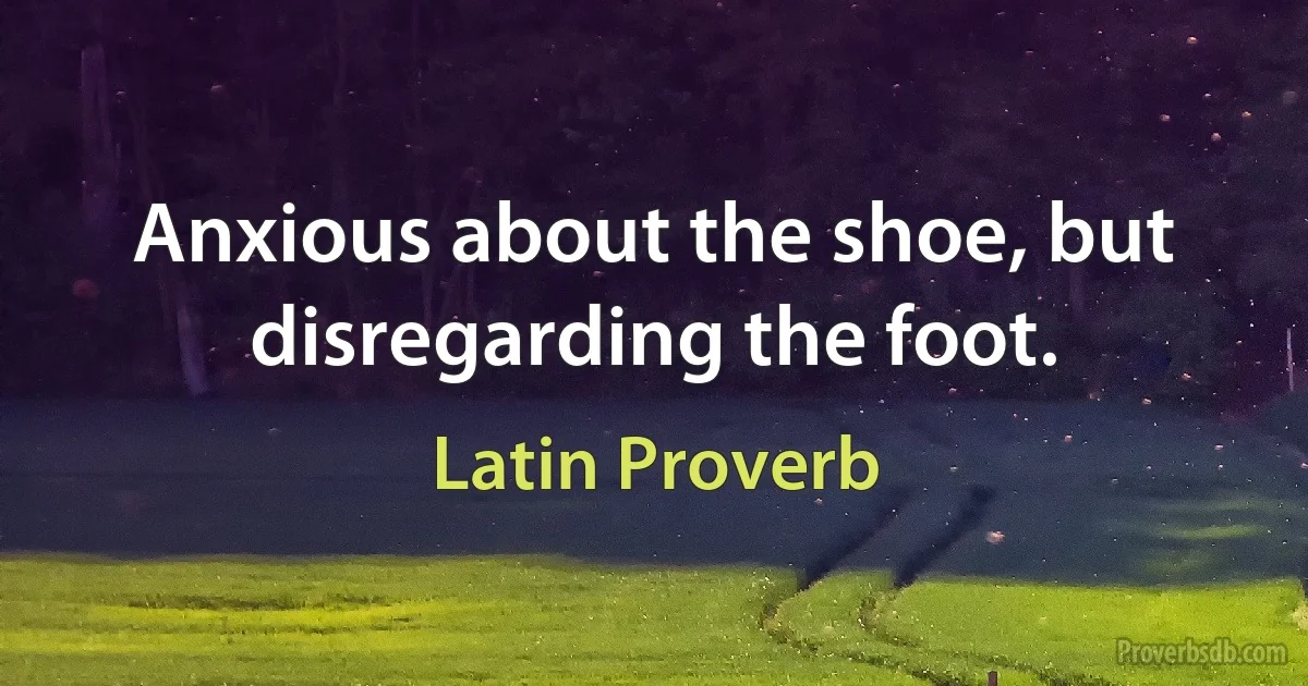 Anxious about the shoe, but disregarding the foot. (Latin Proverb)