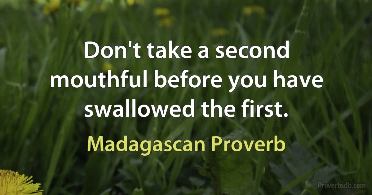 Don't take a second mouthful before you have swallowed the first. (Madagascan Proverb)