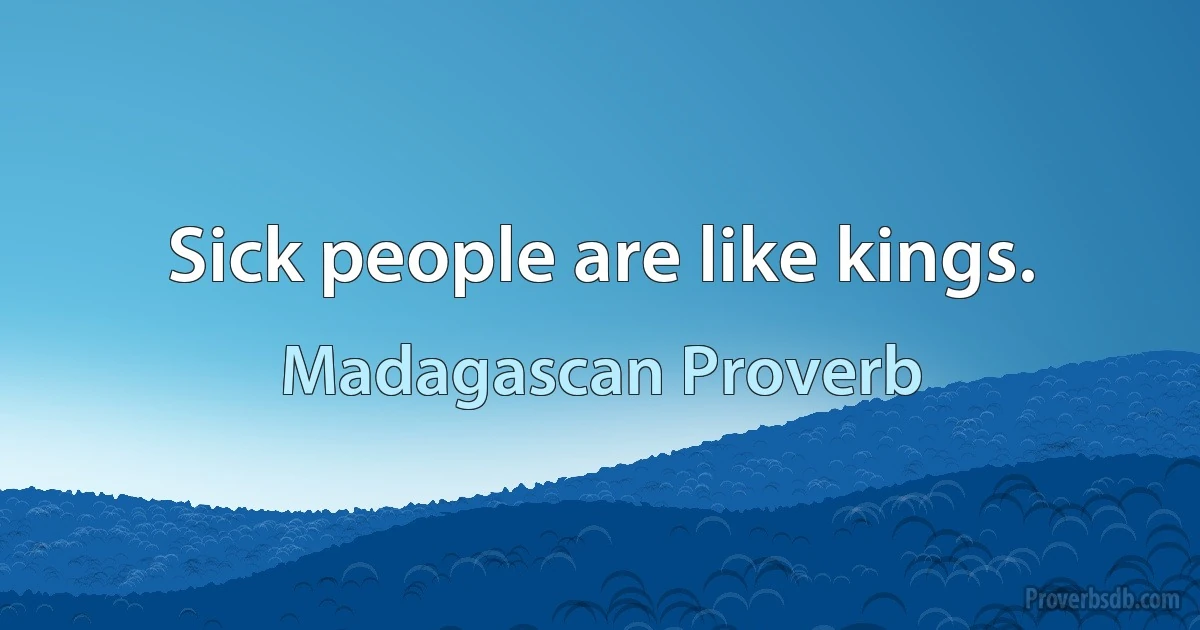 Sick people are like kings. (Madagascan Proverb)