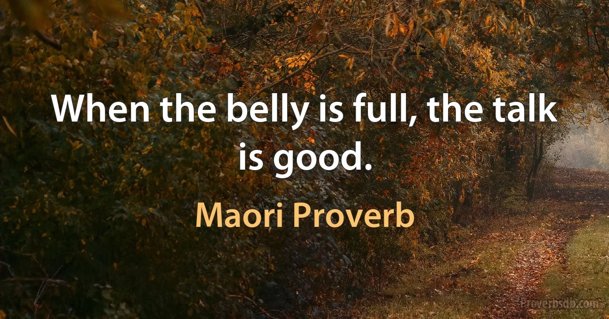 When the belly is full, the talk is good. (Maori Proverb)