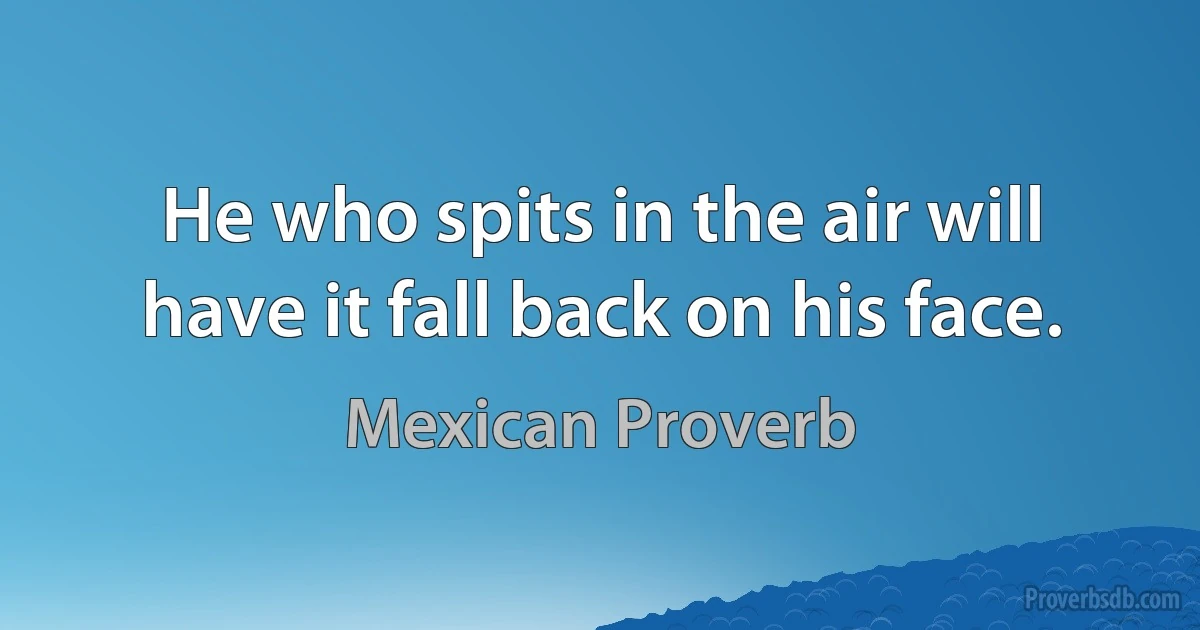 He who spits in the air will have it fall back on his face. (Mexican Proverb)