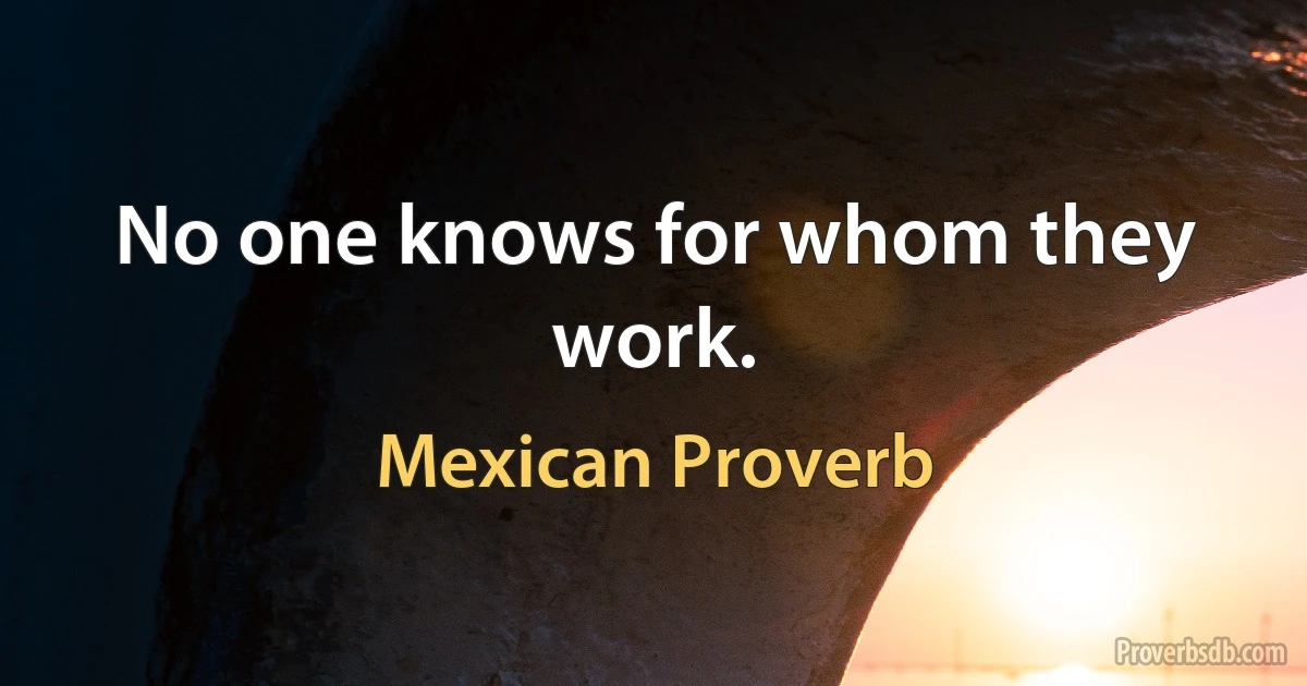 No one knows for whom they work. (Mexican Proverb)