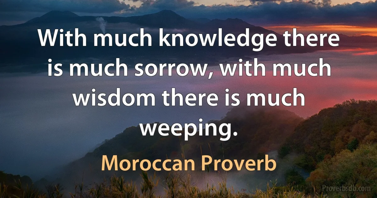 With much knowledge there is much sorrow, with much wisdom there is much weeping. (Moroccan Proverb)