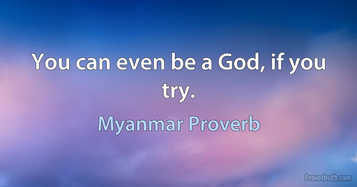 You can even be a God, if you try. (Myanmar Proverb)