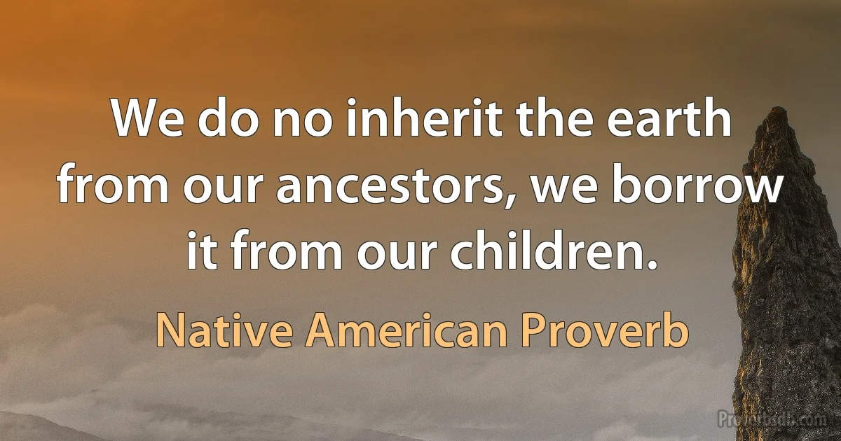 We do no inherit the earth from our ancestors, we borrow it from our children. (Native American Proverb)