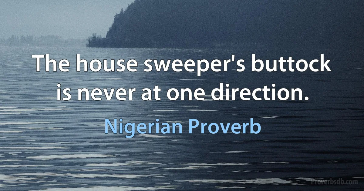 The house sweeper's buttock is never at one direction. (Nigerian Proverb)