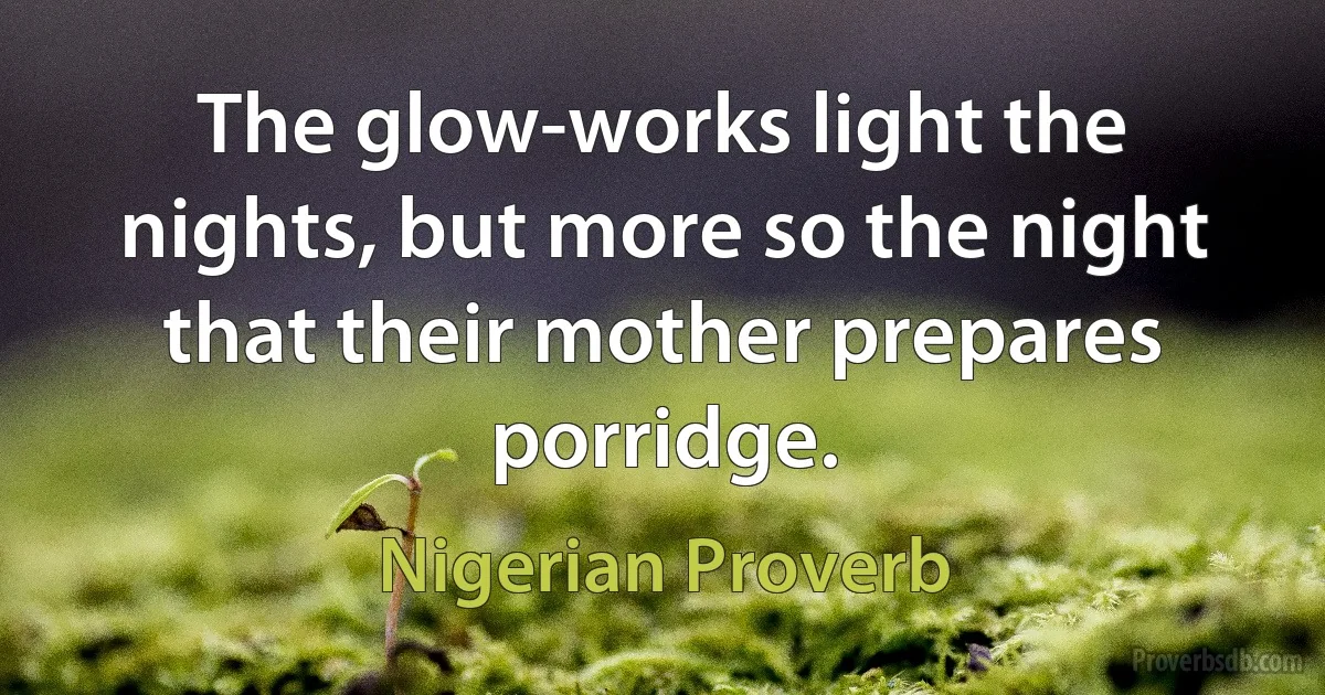 The glow-works light the nights, but more so the night that their mother prepares porridge. (Nigerian Proverb)