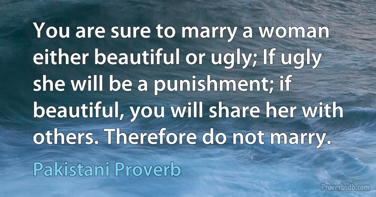 You are sure to marry a woman either beautiful or ugly; If ugly she will be a punishment; if beautiful, you will share her with others. Therefore do not marry. (Pakistani Proverb)