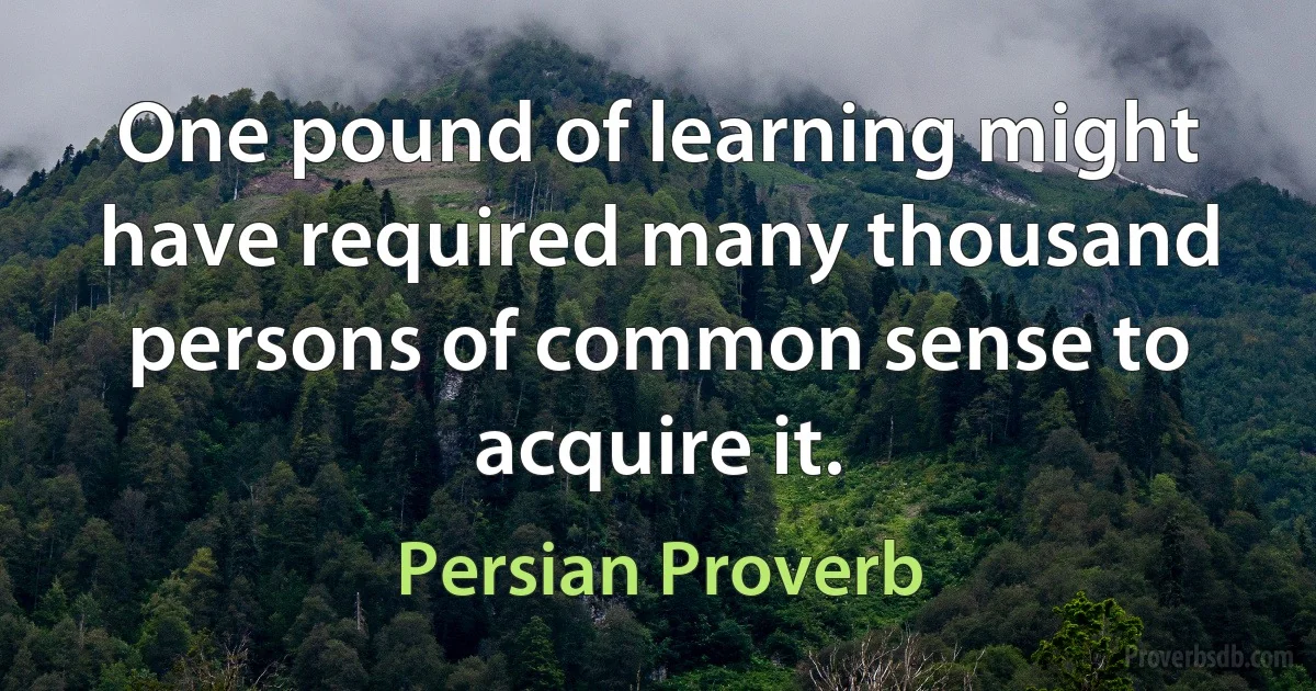 One pound of learning might have required many thousand persons of common sense to acquire it. (Persian Proverb)