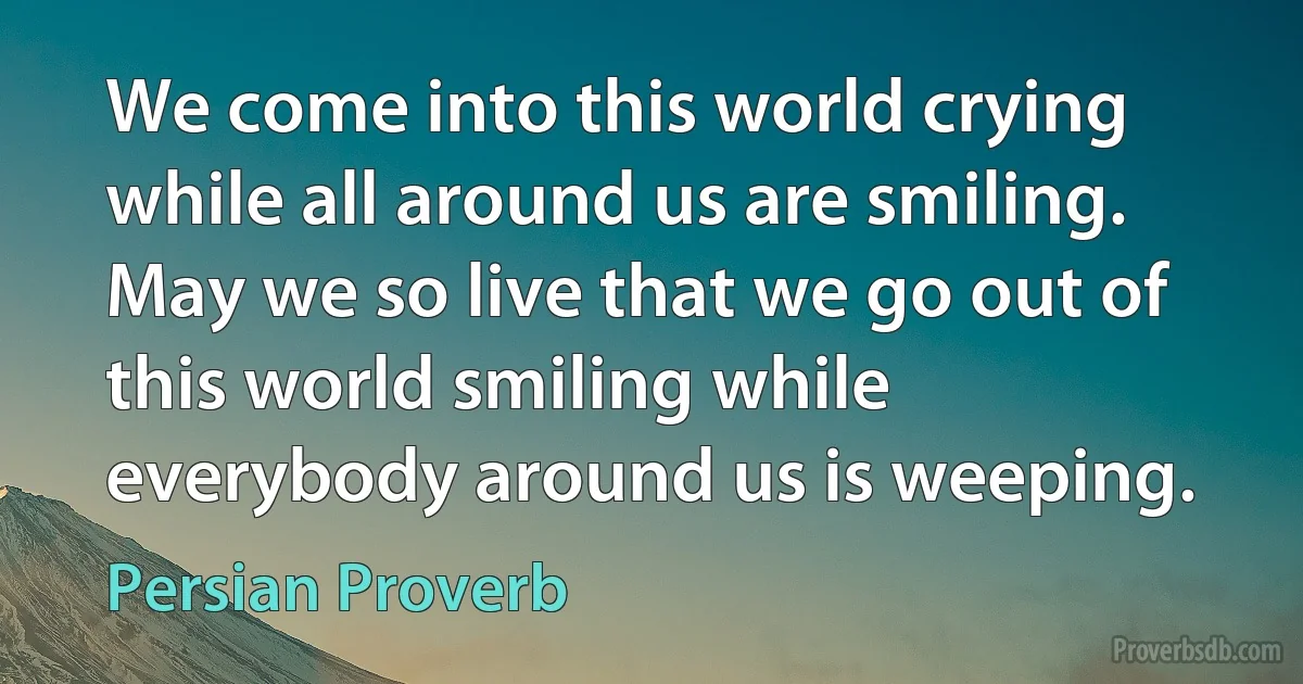 We come into this world crying while all around us are smiling. May we so live that we go out of this world smiling while everybody around us is weeping. (Persian Proverb)