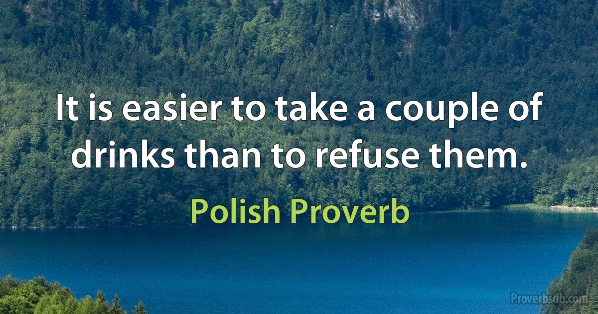 It is easier to take a couple of drinks than to refuse them. (Polish Proverb)