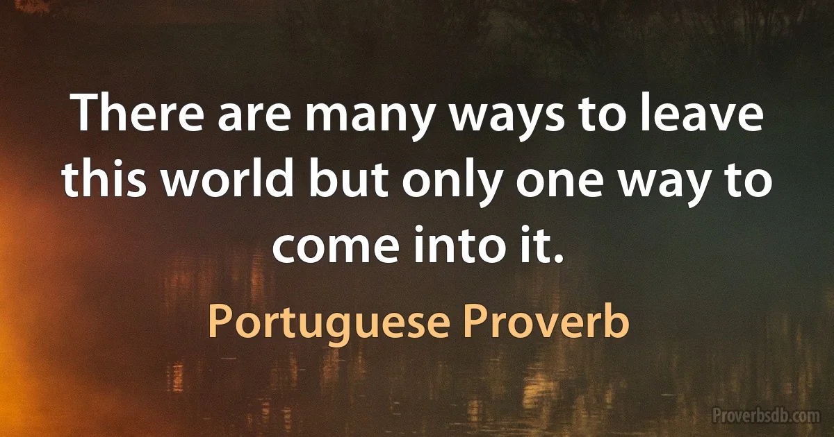 There are many ways to leave this world but only one way to come into it. (Portuguese Proverb)