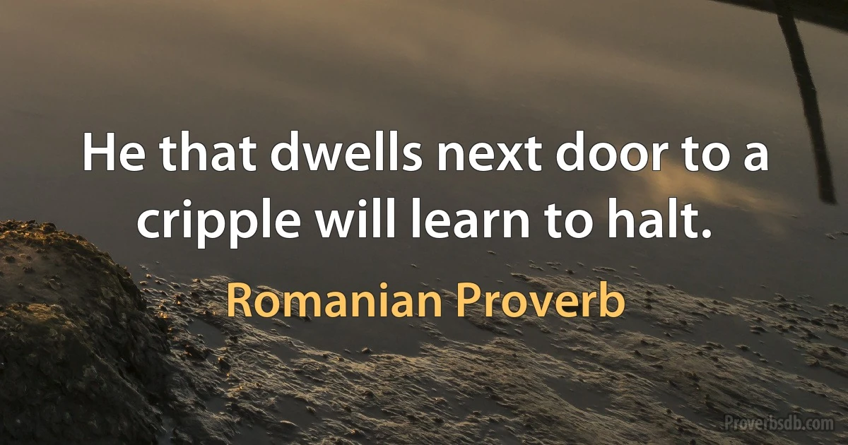 He that dwells next door to a cripple will learn to halt. (Romanian Proverb)