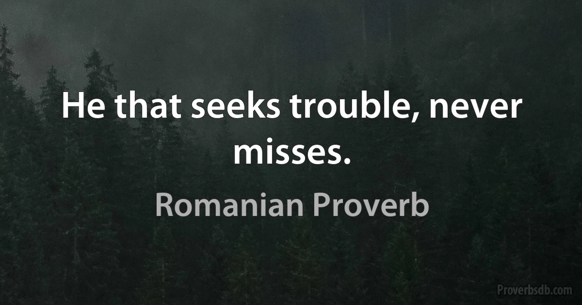 He that seeks trouble, never misses. (Romanian Proverb)