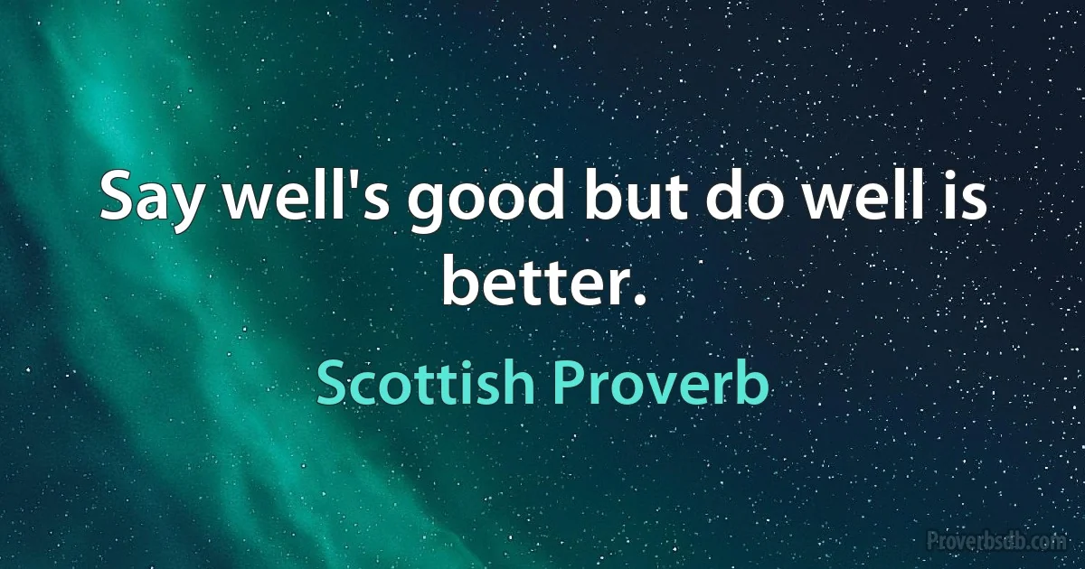 Say well's good but do well is better. (Scottish Proverb)