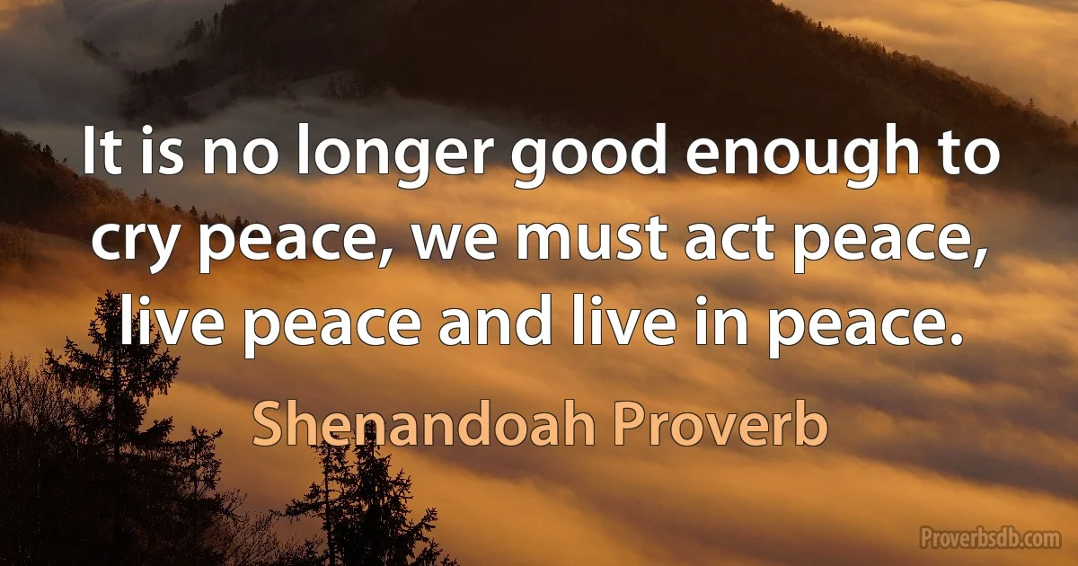 It is no longer good enough to cry peace, we must act peace, live peace and live in peace. (Shenandoah Proverb)