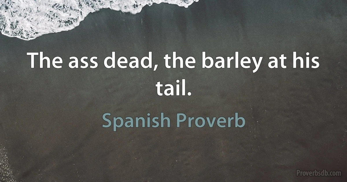 The ass dead, the barley at his tail. (Spanish Proverb)