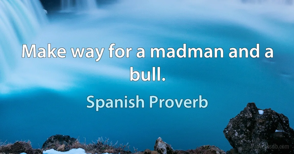 Make way for a madman and a bull. (Spanish Proverb)