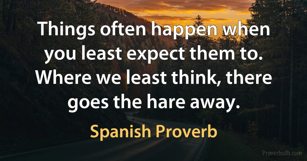 Things often happen when you least expect them to. Where we least think, there goes the hare away. (Spanish Proverb)