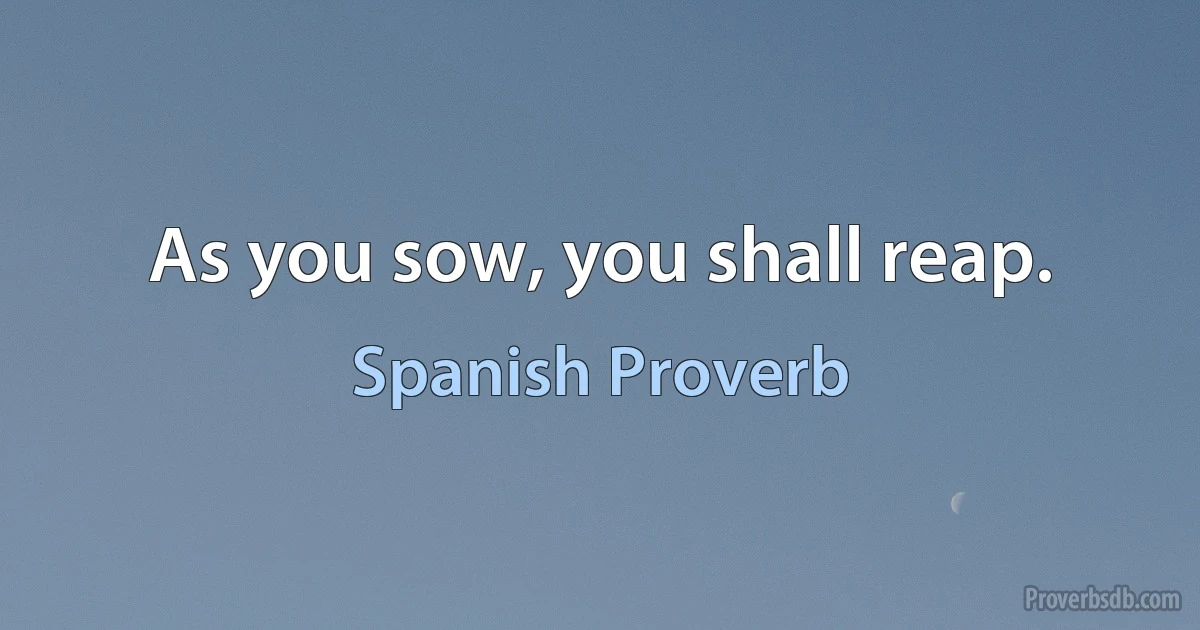 As you sow, you shall reap. (Spanish Proverb)