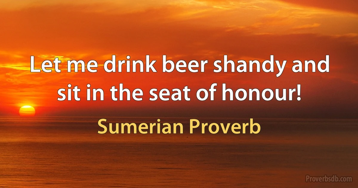 Let me drink beer shandy and sit in the seat of honour! (Sumerian Proverb)