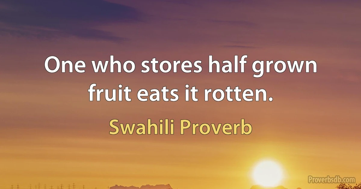 One who stores half grown fruit eats it rotten. (Swahili Proverb)