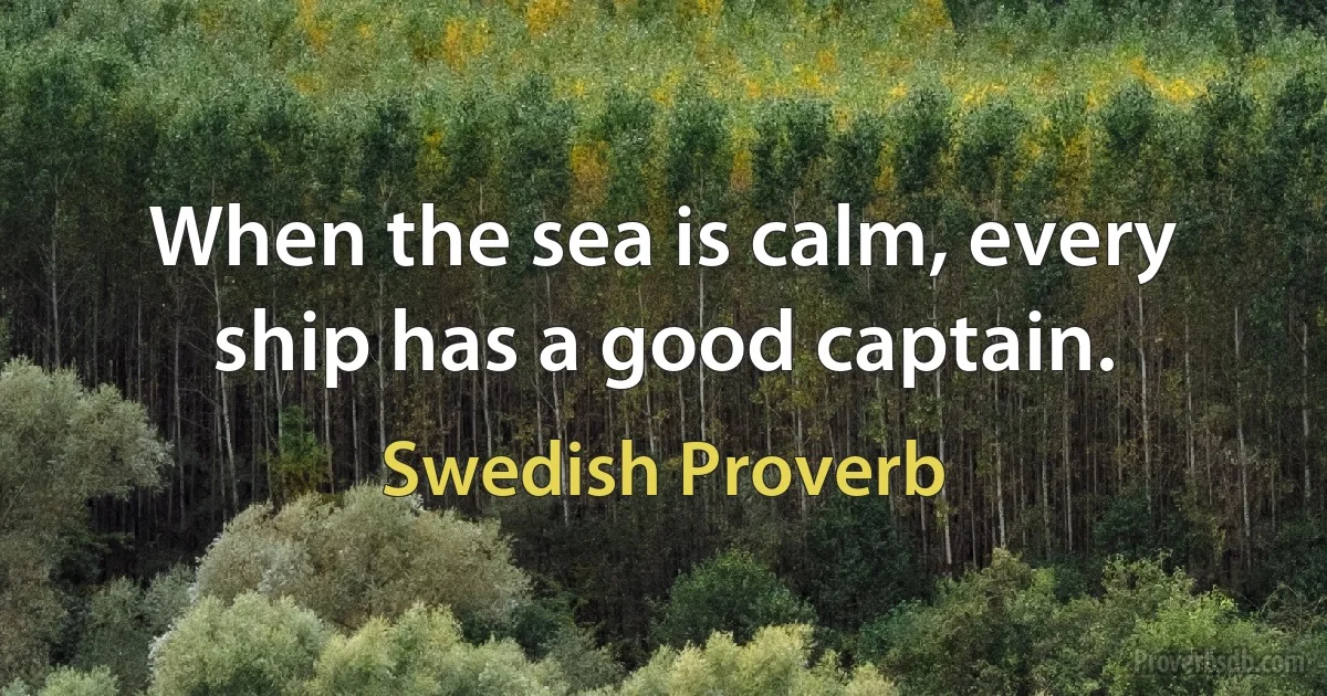 When the sea is calm, every ship has a good captain. (Swedish Proverb)