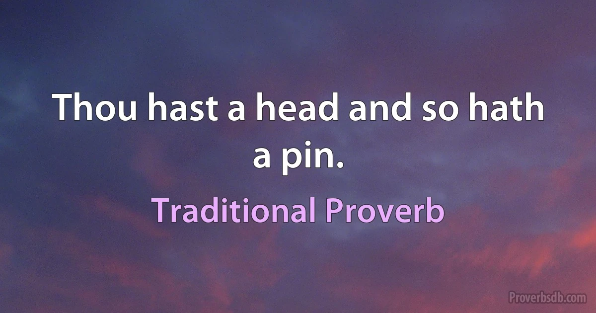 Thou hast a head and so hath a pin. (Traditional Proverb)