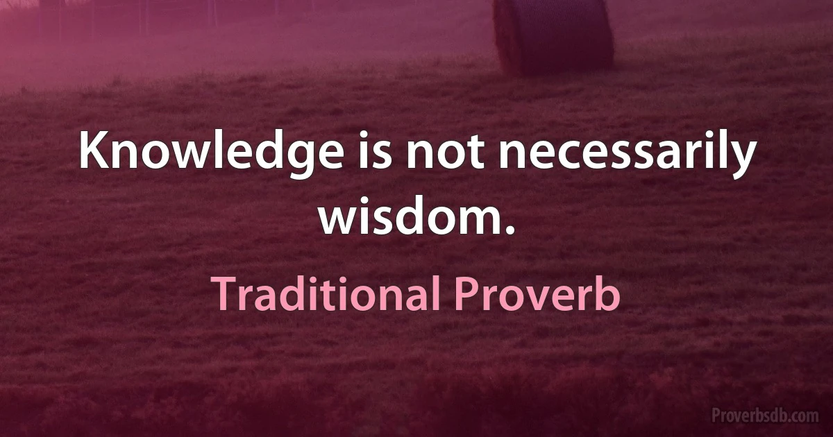 Knowledge is not necessarily wisdom. (Traditional Proverb)