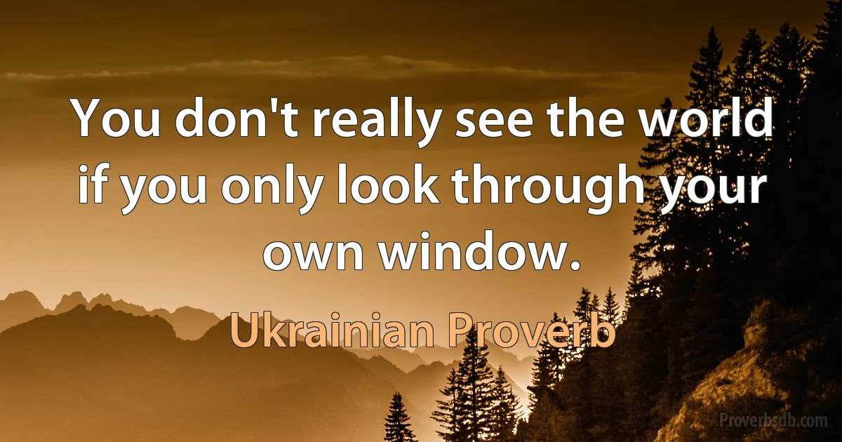 You don't really see the world if you only look through your own window. (Ukrainian Proverb)