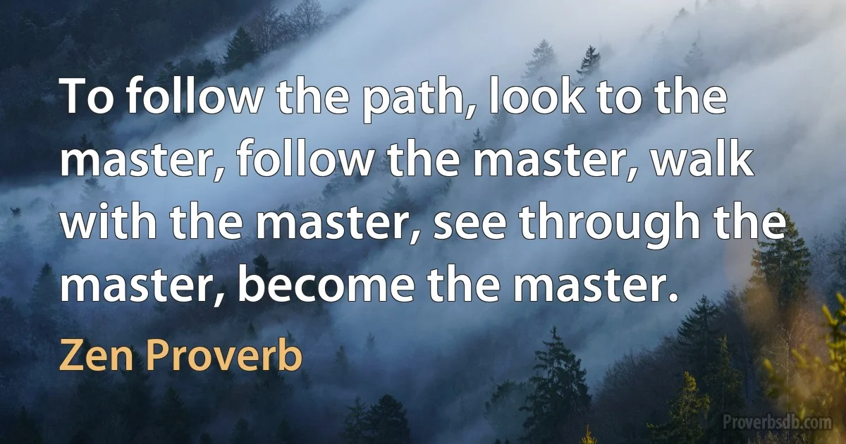 To follow the path, look to the master, follow the master, walk with the master, see through the master, become the master. (Zen Proverb)