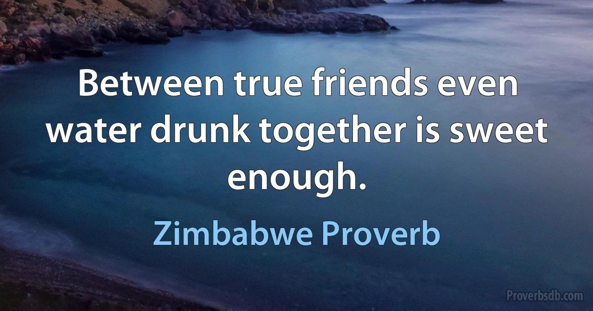 Between true friends even water drunk together is sweet enough. (Zimbabwe Proverb)