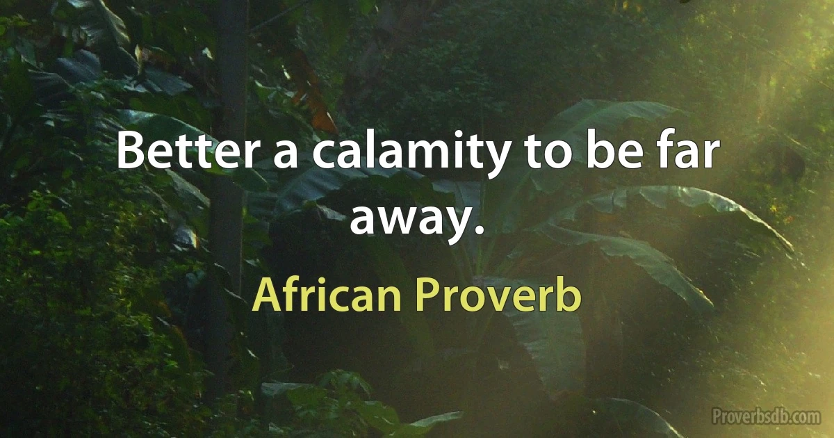 Better a calamity to be far away. (African Proverb)