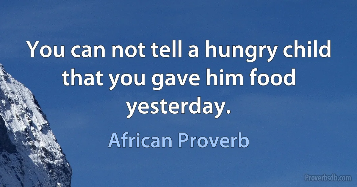 You can not tell a hungry child that you gave him food yesterday. (African Proverb)