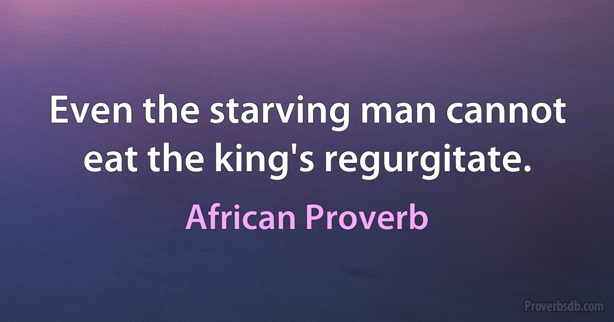 Even the starving man cannot eat the king's regurgitate. (African Proverb)