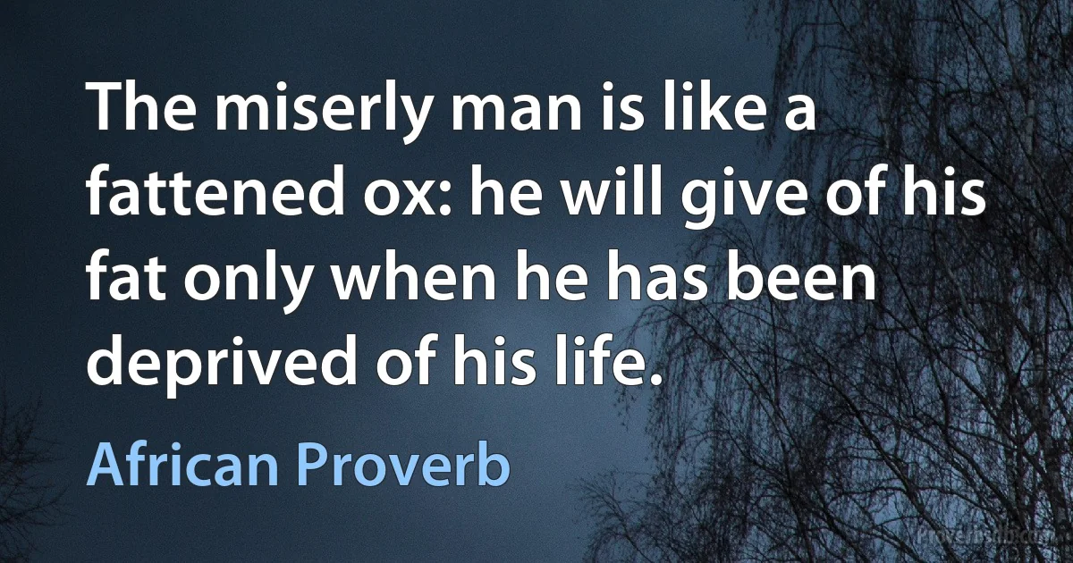 The miserly man is like a fattened ox: he will give of his fat only when he has been deprived of his life. (African Proverb)