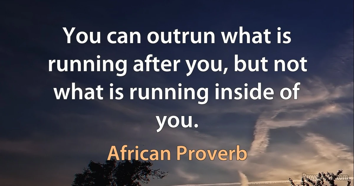 You can outrun what is running after you, but not what is running inside of you. (African Proverb)