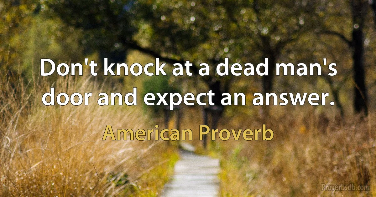 Don't knock at a dead man's door and expect an answer. (American Proverb)