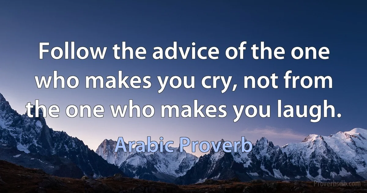 Follow the advice of the one who makes you cry, not from the one who makes you laugh. (Arabic Proverb)