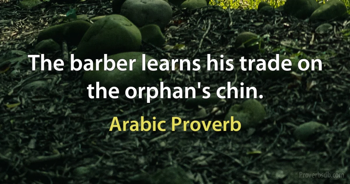 The barber learns his trade on the orphan's chin. (Arabic Proverb)