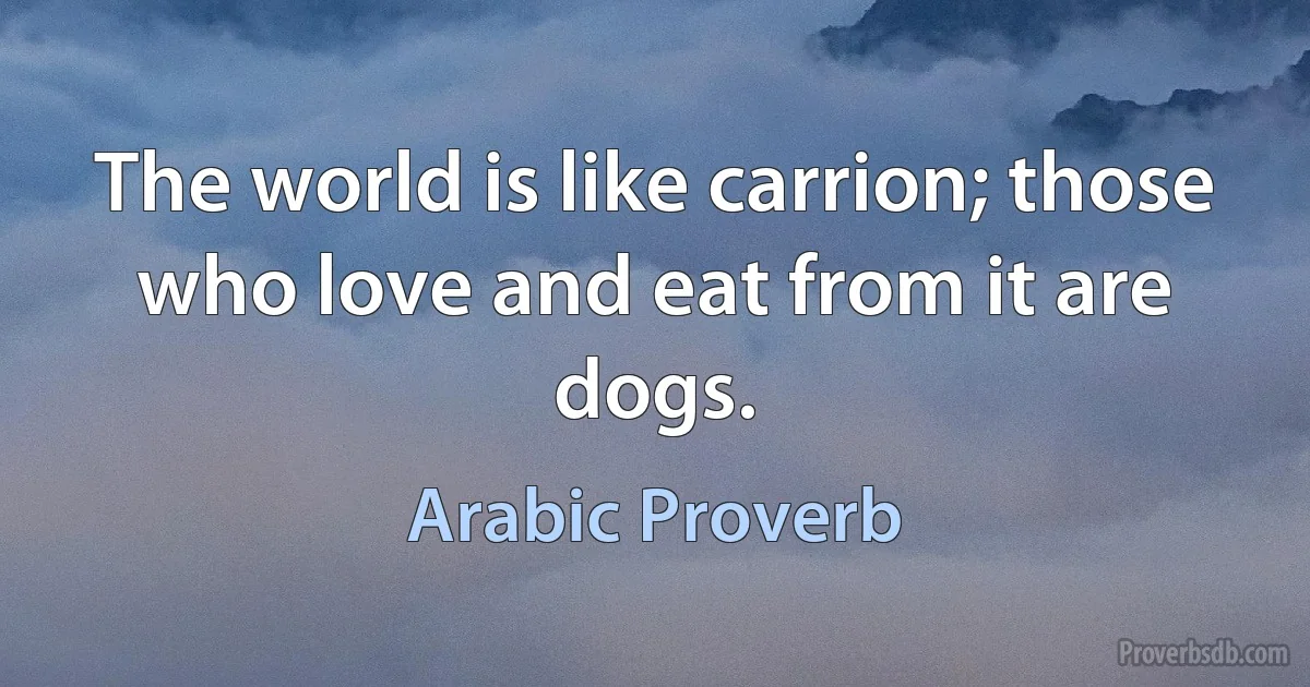 The world is like carrion; those who love and eat from it are dogs. (Arabic Proverb)