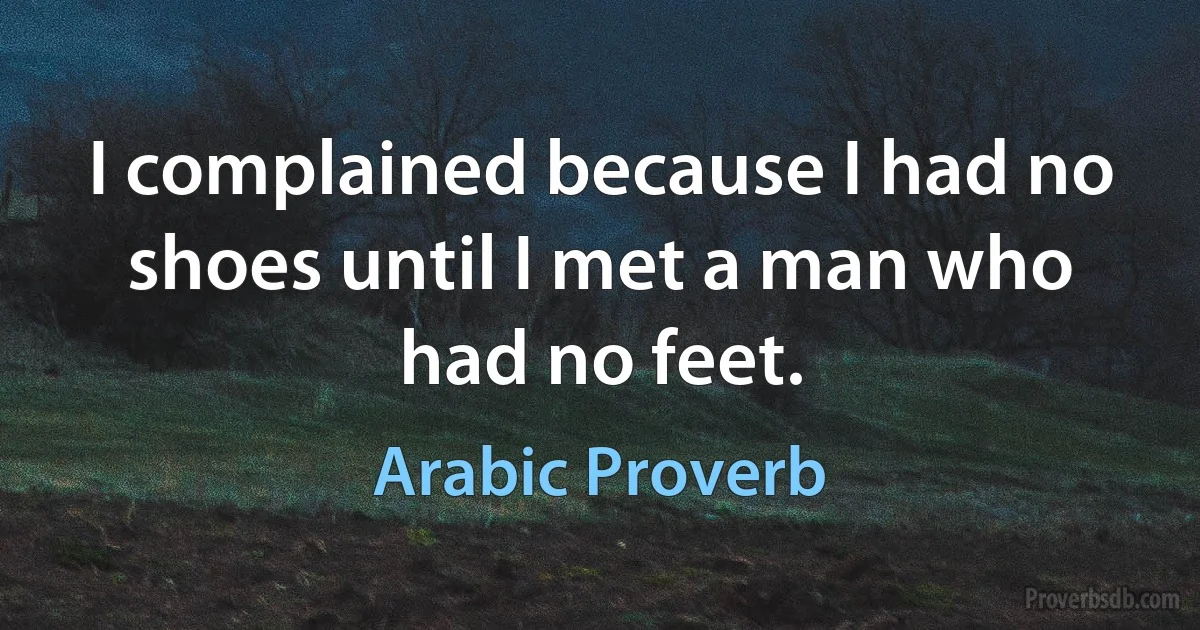 I complained because I had no shoes until I met a man who had no feet. (Arabic Proverb)