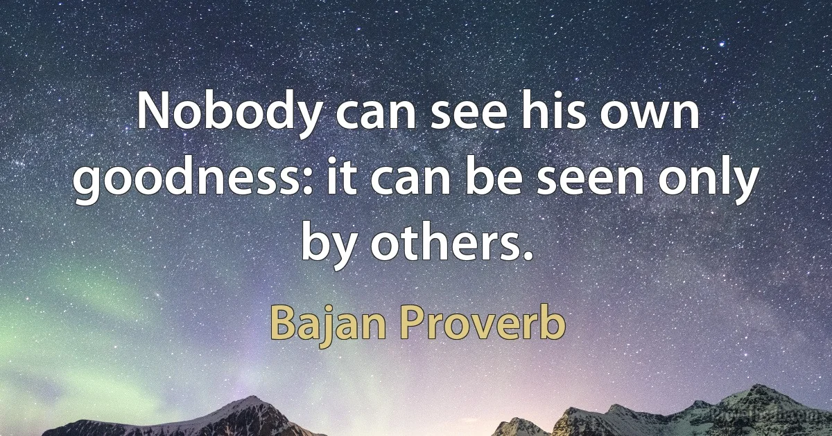 Nobody can see his own goodness: it can be seen only by others. (Bajan Proverb)