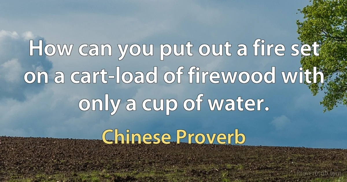 How can you put out a fire set on a cart-load of firewood with only a cup of water. (Chinese Proverb)