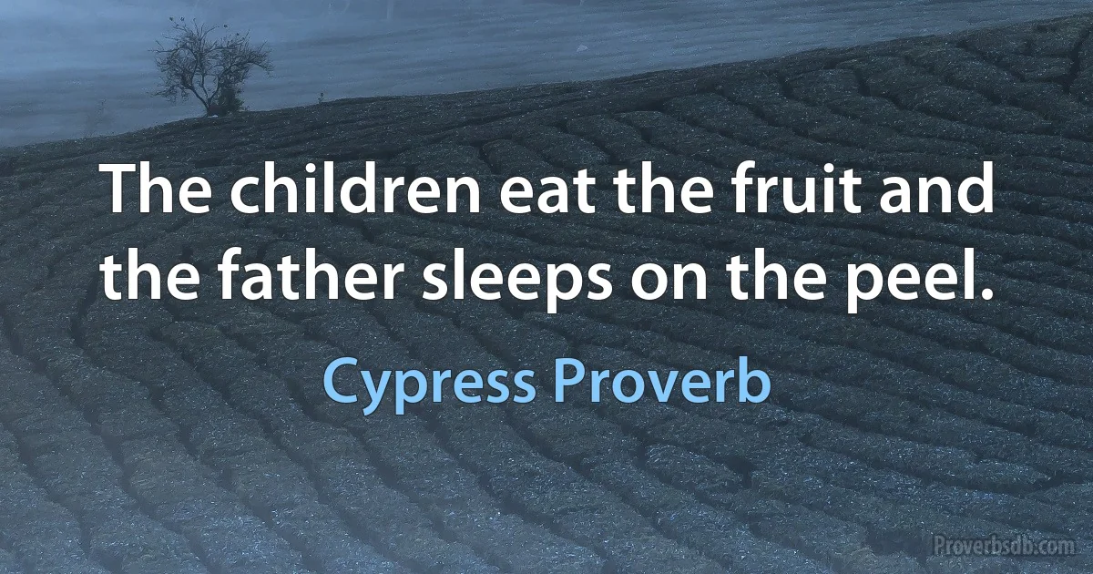 The children eat the fruit and the father sleeps on the peel. (Cypress Proverb)