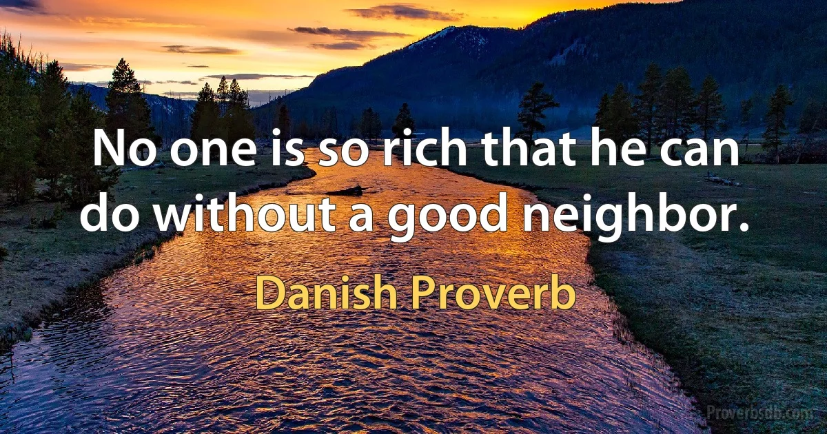 No one is so rich that he can do without a good neighbor. (Danish Proverb)