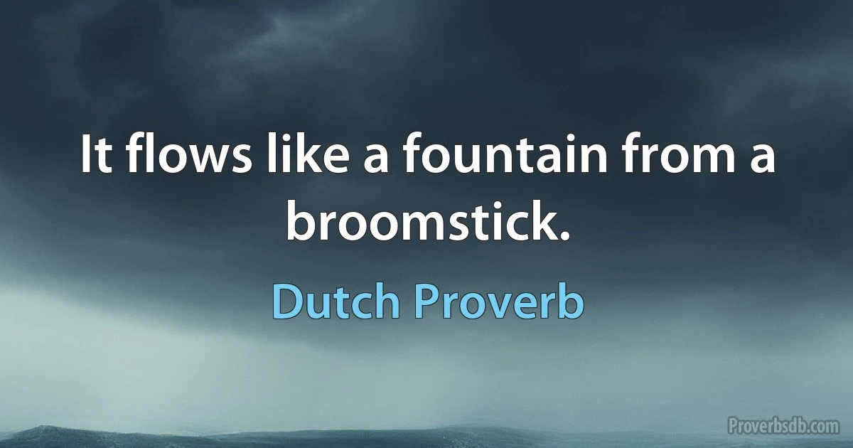 It flows like a fountain from a broomstick. (Dutch Proverb)