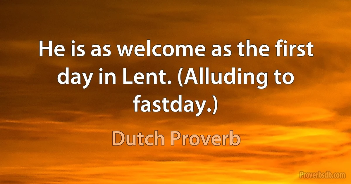 He is as welcome as the first day in Lent. (Alluding to fastday.) (Dutch Proverb)