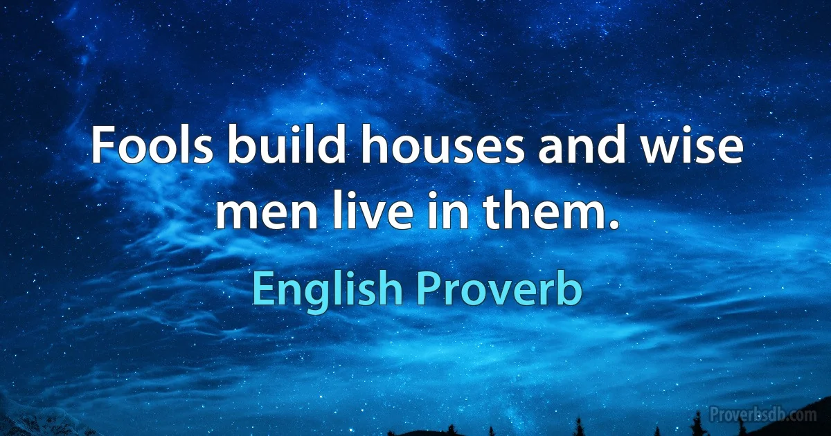 Fools build houses and wise men live in them. (English Proverb)