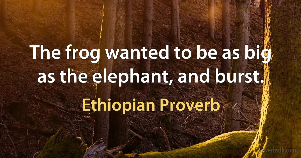 The frog wanted to be as big as the elephant, and burst. (Ethiopian Proverb)